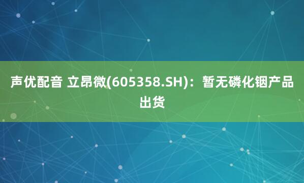 声优配音 立昂微(605358.SH)：暂无磷化铟产品出货