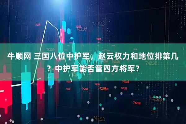 牛顺网 三国八位中护军，赵云权力和地位排第几？中护军能否管四方将军？