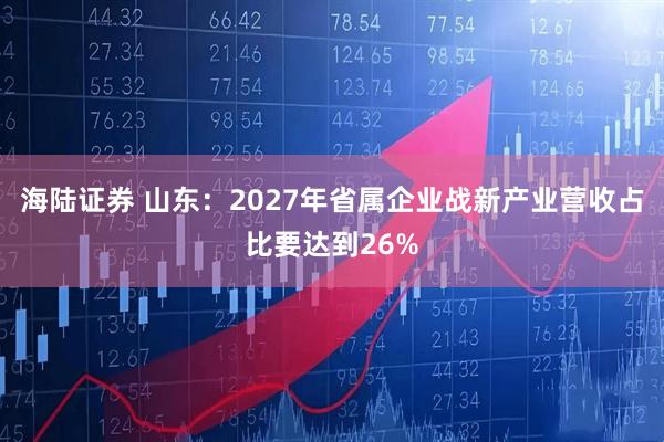 海陆证券 山东：2027年省属企业战新产业营收占比要达到26%