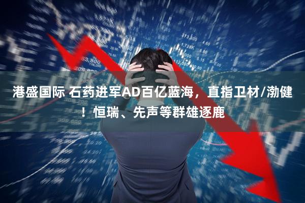 港盛国际 石药进军AD百亿蓝海，直指卫材/渤健！恒瑞、先声等群雄逐鹿