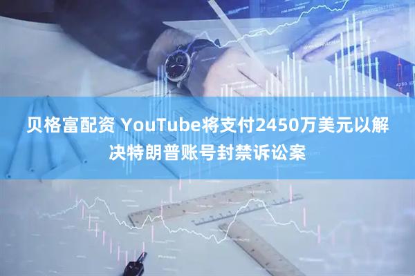 贝格富配资 YouTube将支付2450万美元以解决特朗普账号封禁诉讼案