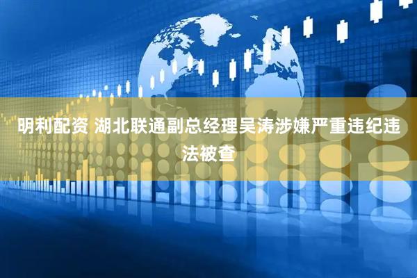明利配资 湖北联通副总经理吴涛涉嫌严重违纪违法被查