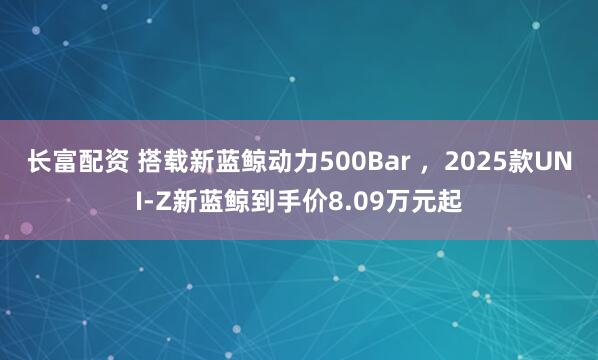 长富配资 搭载新蓝鲸动力500Bar ，2025款UNI-Z新蓝鲸到手价8.09万元起