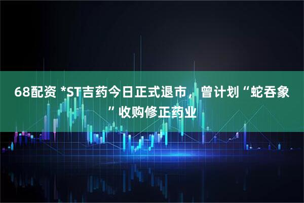 68配资 *ST吉药今日正式退市，曾计划“蛇吞象”收购修正药业