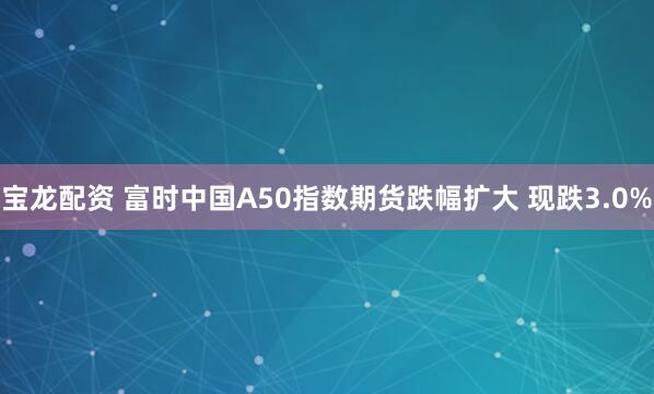 宝龙配资 富时中国A50指数期货跌幅扩大 现跌3.0%