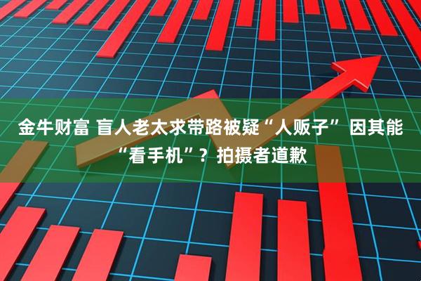 金牛财富 盲人老太求带路被疑“人贩子” 因其能“看手机”?拍摄者道歉