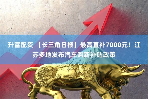 升富配资 【长三角日报】最高直补7000元！江苏多地发布汽车购新补贴政策