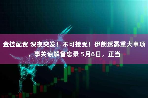 金控配资 深夜突发！不可接受！伊朗透露重大事项，事关谅解备忘录 5月6日，正当