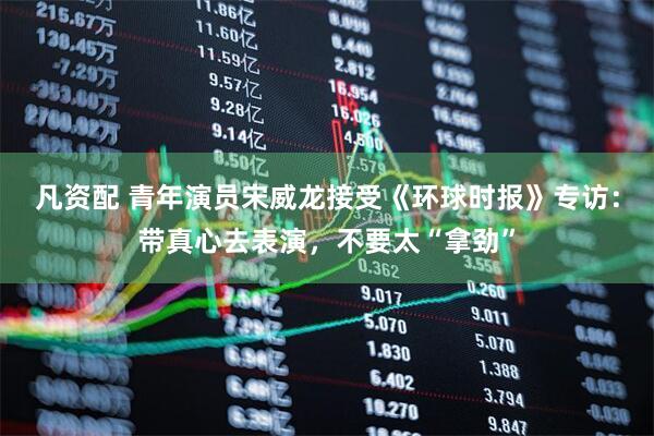 凡资配 青年演员宋威龙接受《环球时报》专访：带真心去表演，不要太“拿劲”